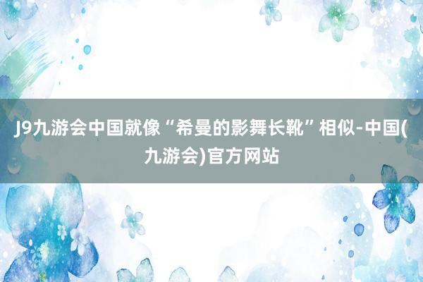 J9九游会中国就像“希曼的影舞长靴”相似-中国(九游会)官方网站