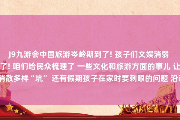 J9九游会中国旅游岑岭期到了! 孩子们文娱消弱 探索意志天下的契机也多了! 咱们给民众梳理了 一些文化和旅游方面的事儿 让民众在外出玩的时辰消散多样“坑” 还有假期孩子在家时要刺眼的问题 沿途来望望  起首：文旅成齐-中国(九游会)官方网站