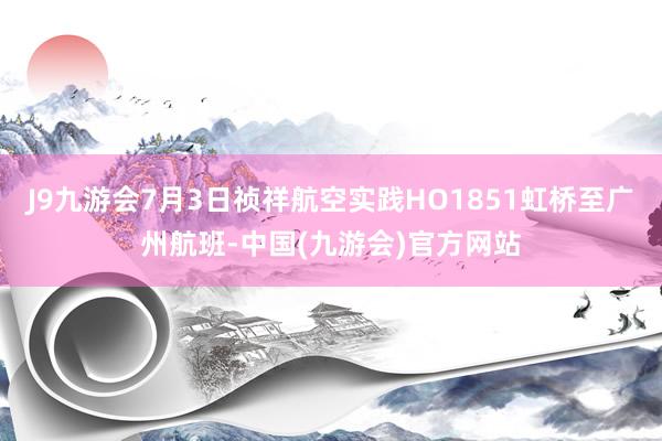 J9九游会7月3日祯祥航空实践HO1851虹桥至广州航班-中国(九游会)官方网站