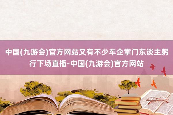 中国(九游会)官方网站又有不少车企掌门东谈主躬行下场直播-中国(九游会)官方网站