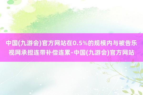 中国(九游会)官方网站在0.5%的规模内与被告乐视网承担连带补偿连累-中国(九游会)官方网站