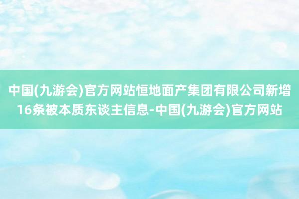 中国(九游会)官方网站恒地面产集团有限公司新增16条被本质东谈主信息-中国(九游会)官方网站