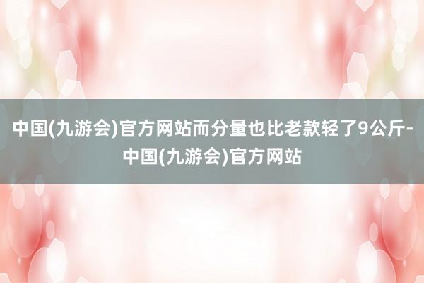 中国(九游会)官方网站而分量也比老款轻了9公斤-中国(九游会)官方网站