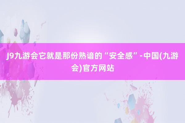 J9九游会它就是那份熟谙的“安全感”-中国(九游会)官方网站