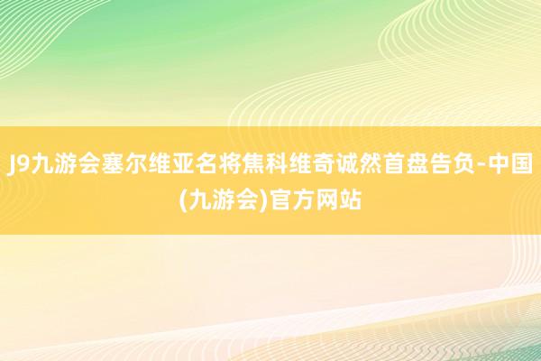 J9九游会塞尔维亚名将焦科维奇诚然首盘告负-中国(九游会)官方网站