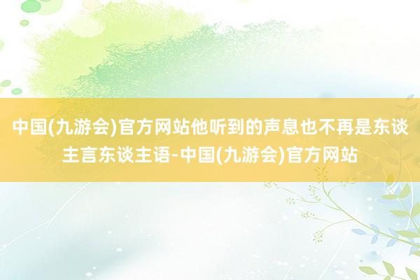 中国(九游会)官方网站他听到的声息也不再是东谈主言东谈主语-中国(九游会)官方网站