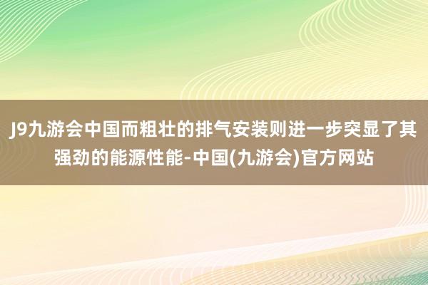 J9九游会中国而粗壮的排气安装则进一步突显了其强劲的能源性能-中国(九游会)官方网站