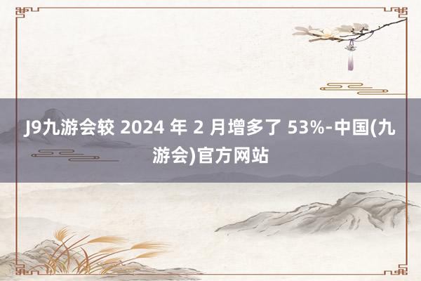 J9九游会较 2024 年 2 月增多了 53%-中国(九游会)官方网站