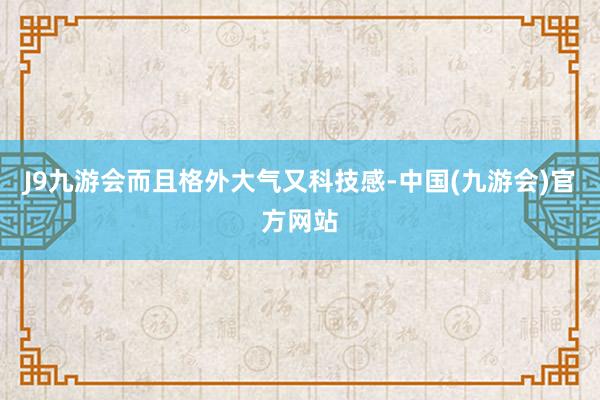 J9九游会而且格外大气又科技感-中国(九游会)官方网站