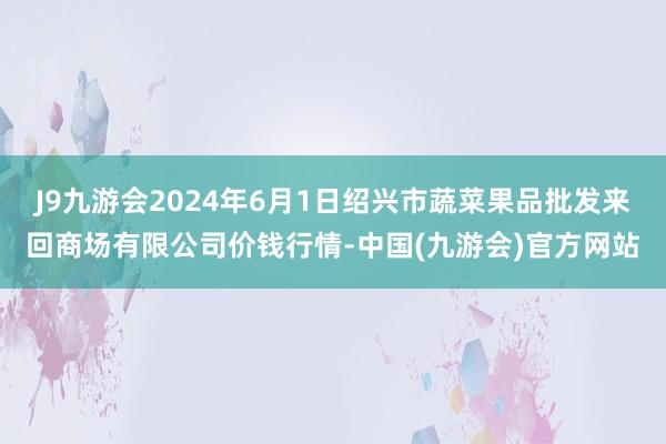 J9九游会2024年6月1日绍兴市蔬菜果品批发来回商场有限公司价钱行情-中国(九游会)官方网站