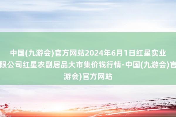 中国(九游会)官方网站2024年6月1日红星实业集团有限公司红星农副居品大市集价钱行情-中国(九游会)官方网站