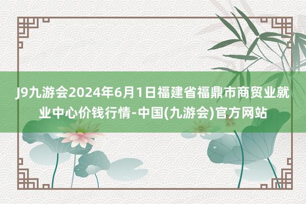 J9九游会2024年6月1日福建省福鼎市商贸业就业中心价钱行情-中国(九游会)官方网站