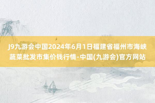 J9九游会中国2024年6月1日福建省福州市海峡蔬菜批发市集价钱行情-中国(九游会)官方网站