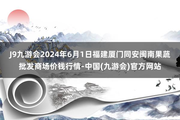 J9九游会2024年6月1日福建厦门同安闽南果蔬批发商场价钱行情-中国(九游会)官方网站