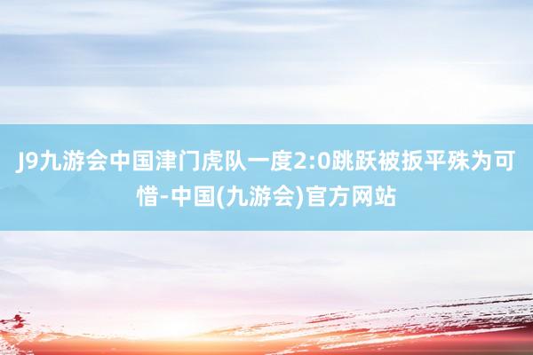 J9九游会中国津门虎队一度2:0跳跃被扳平殊为可惜-中国(九游会)官方网站