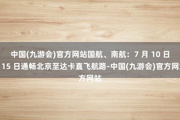 中国(九游会)官方网站国航、南航：7 月 10 日、15 日通畅北京至达卡直飞航路-中国(九游会)官方网站