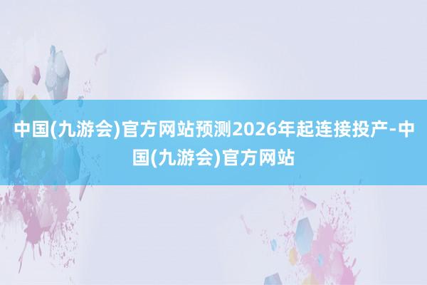 中国(九游会)官方网站预测2026年起连接投产-中国(九游会)官方网站