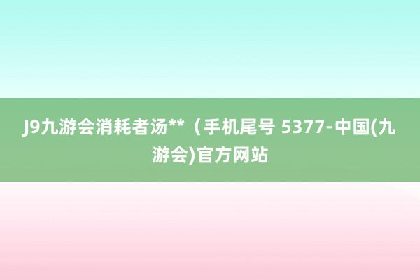 J9九游会消耗者汤**（手机尾号 5377-中国(九游会)官方网站