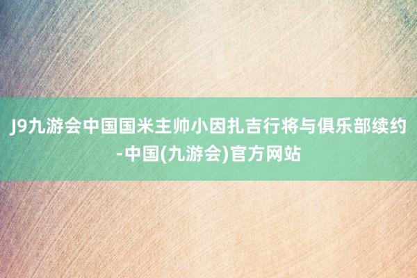 J9九游会中国国米主帅小因扎吉行将与俱乐部续约-中国(九游会)官方网站