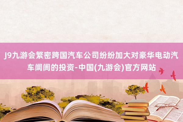 J9九游会繁密跨国汽车公司纷纷加大对豪华电动汽车阛阓的投资-中国(九游会)官方网站