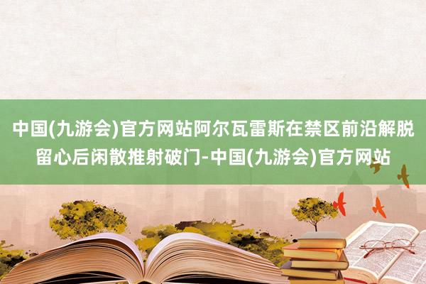 中国(九游会)官方网站阿尔瓦雷斯在禁区前沿解脱留心后闲散推射破门-中国(九游会)官方网站