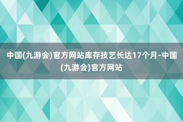 中国(九游会)官方网站库存技艺长达17个月-中国(九游会)官方网站