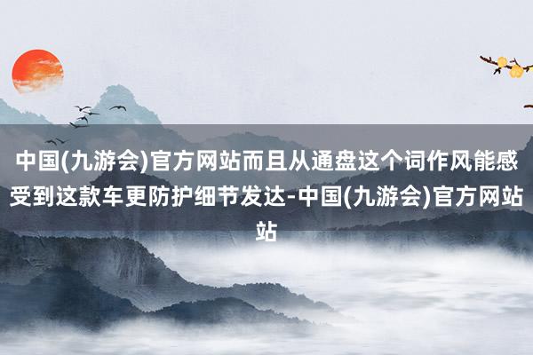 中国(九游会)官方网站而且从通盘这个词作风能感受到这款车更防护细节发达-中国(九游会)官方网站