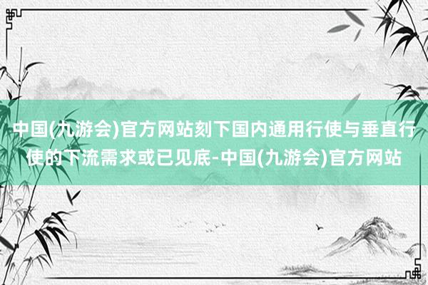 中国(九游会)官方网站刻下国内通用行使与垂直行使的下流需求或已见底-中国(九游会)官方网站