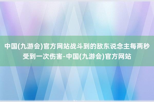 中国(九游会)官方网站战斗到的敌东说念主每两秒受到一次伤害-中国(九游会)官方网站