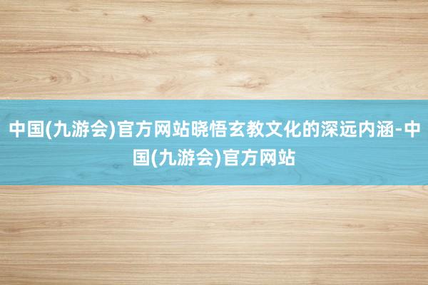 中国(九游会)官方网站晓悟玄教文化的深远内涵-中国(九游会)官方网站