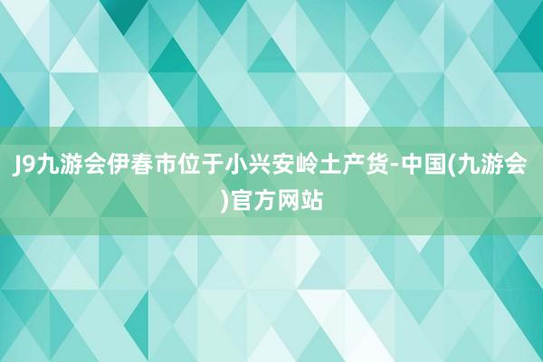 J9九游会伊春市位于小兴安岭土产货-中国(九游会)官方网站