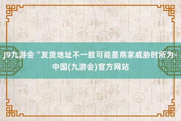 J9九游会“发货地址不一致可能是商家威胁时所为-中国(九游会)官方网站