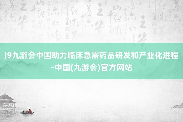 J9九游会中国助力临床急需药品研发和产业化进程-中国(九游会)官方网站