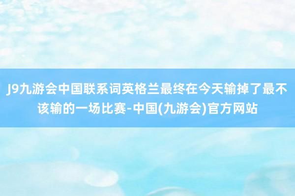 J9九游会中国联系词英格兰最终在今天输掉了最不该输的一场比赛-中国(九游会)官方网站