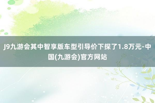 J9九游会其中智享版车型引导价下探了1.8万元-中国(九游会)官方网站