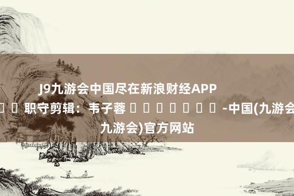 J9九游会中国尽在新浪财经APP            						职守剪辑：韦子蓉 							-中国(九游会)官方网站