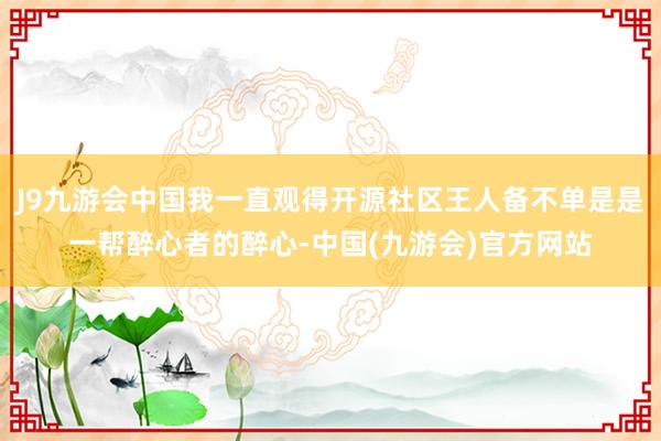 J9九游会中国我一直观得开源社区王人备不单是是一帮醉心者的醉心-中国(九游会)官方网站