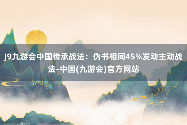 J9九游会中国传承战法：伪书相间45%发动主动战法-中国(九游会)官方网站