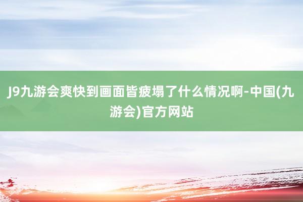 J9九游会爽快到画面皆疲塌了什么情况啊-中国(九游会)官方网站