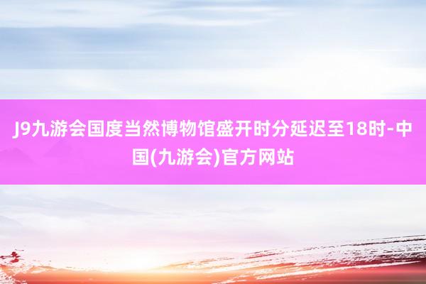 J9九游会国度当然博物馆盛开时分延迟至18时-中国(九游会)官方网站