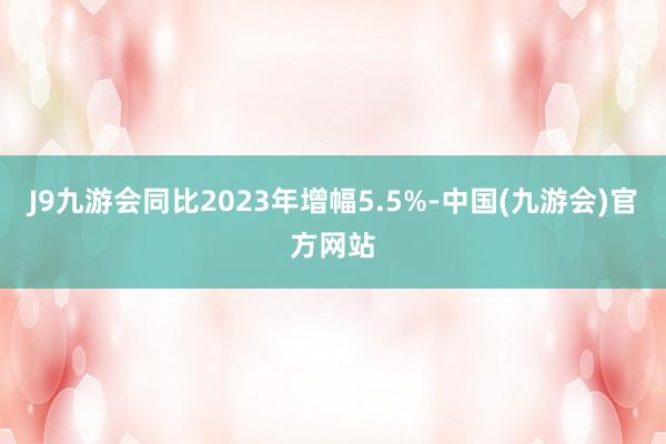 J9九游会同比2023年增幅5.5%-中国(九游会)官方网站