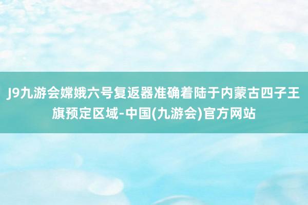 J9九游会嫦娥六号复返器准确着陆于内蒙古四子王旗预定区域-中国(九游会)官方网站