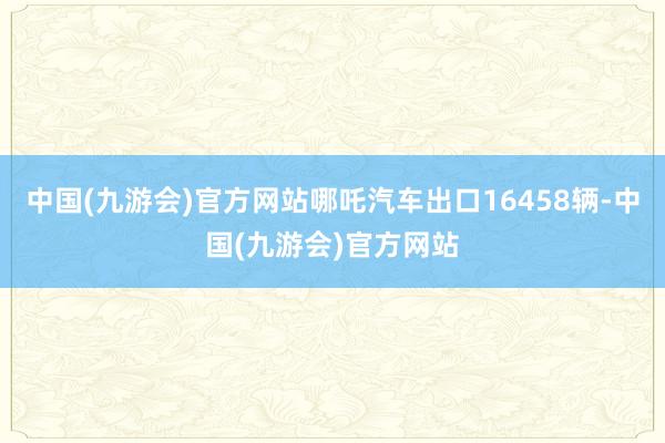 中国(九游会)官方网站哪吒汽车出口16458辆-中国(九游会)官方网站