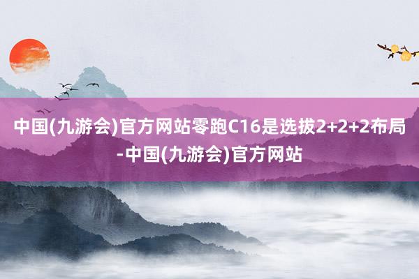 中国(九游会)官方网站零跑C16是选拔2+2+2布局-中国(九游会)官方网站