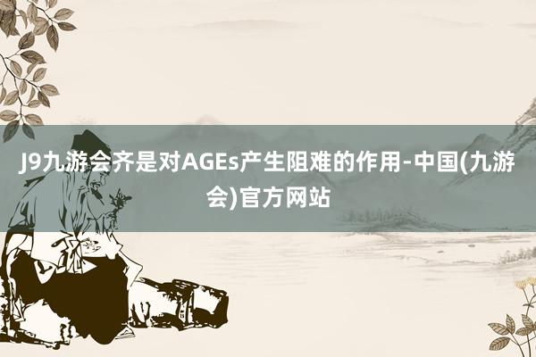 J9九游会齐是对AGEs产生阻难的作用-中国(九游会)官方网站