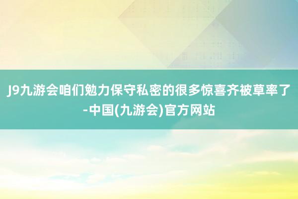 J9九游会咱们勉力保守私密的很多惊喜齐被草率了-中国(九游会)官方网站