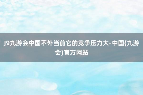 J9九游会中国不外当前它的竞争压力大-中国(九游会)官方网站