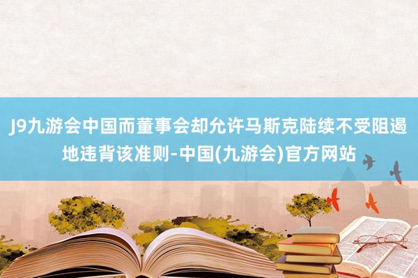 J9九游会中国而董事会却允许马斯克陆续不受阻遏地违背该准则-中国(九游会)官方网站