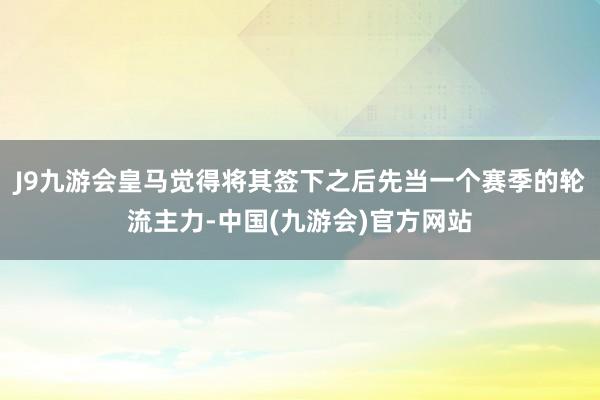 J9九游会皇马觉得将其签下之后先当一个赛季的轮流主力-中国(九游会)官方网站