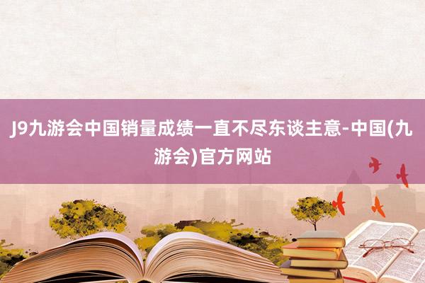 J9九游会中国销量成绩一直不尽东谈主意-中国(九游会)官方网站